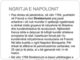 NGRITJA E NAPOLONIT
 Pas rënies së jakobinëve, në vitin 1764, pushtetin
në Francë e mori Direktoriumi prej pesë
antarëve i cili nuk mundte t’i qetësojë ngatërresat
e zënkat midis grupeve të ndryshme të ithtarëve
dhe kundërshtarëve të revolucionit. Njëherësh
franca ishte e detyruar të luftojë kundër shteteve
evropiane të cilat i bashkuan forcat për t’iu
kundërvënë ndryshimeve revoluciane në Francë.
Në këto kushte u ngrit Napolon Bonaparta. Për
shkak të aftësive të pamohueshme ushtarake, me
25 vjet jo të plota, ai u bë gjenerali më i ri në
histori.
 Në vitin 1769 Direktoriumi ia besoi udhëheqjen e
 