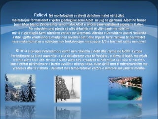 Në morfologjinë e relievit dallohen malet në të cilat 
mbizotrojnë formacionet e vjetra gjeologjike.Kemi Alpet ne jug ne gjermani ,Alpet ne france 
(mali Mon blanc ) Zvicra eshte vend malor,Alpet e zvicres jane vazhdimi I alpeve te Italise. 
Për ndryshim prej pjesës së ulët të fushës në të cilën janë me ndërtim 
më të ri gjeologjik.Kemi ultesiren veriore ne Gjermani. Ultesira e Danubit ne Austri Hollanda 
eshte I gjithi vend fushore,madje nen nivelin e detit dhe shpesh here rrezikon te permbytet 
nese mekanizmat qe e ndalojne nuk funksionojne mire,sepse 1/3 e territorit eshte nen nivel. 
e Evropës Perëndimore është nën ndikimin e detit dhe rrymës së Golfit. Evropa 
Perëndimore ka klimë oqeanike, e cila dallohet me vera të freskëta , e dimra të butë, me mjaft 
rreshje gjatë tërë vitit. Rryma e Golfit gjatë tërë bregdetit të Atlantikut sjell ujra të ngrohte, 
kurse erërat përëndimore e bartin avullin e ujit nga toka, duke sjellë mot të ndryshueshëm me 
vranësira dhe të reshura . Dallimet mes temperatuave verore e dimrore nuk janë të mëdha. 
 