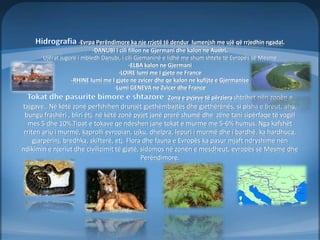 -Evrpa Perëndimore ka nje rrjetë të dendur lumenjsh me ujë që rrjedhin ngadal. 
-DANUBI I cili fillon ne Gjermani dhe kalon ne Austri. 
Ujërat jugorë i mbledh Danubi, i cili Gjemaninë e lidhë me shum shtete të Evropës së Mesme 
-ELBA kalon ne Gjermani 
-LOIRE lumi me I gjete ne France 
-RHINE lumi me I gjate ne zvicer dhe qe kalon ne kufijte e Gjermanise 
-Lumi GENEVA ne Zvicer dhe France 
Zona e pyjeve të përziera shtrihet nën zonën e 
tajgave.. Në këtë zonë perfshihen drunjët gjethëmbajtës dhe gjethërënës, si pisha e breut, ahu, 
bungu frashëri , bliri ëtj. në këtë zonë pyjet janë prerë shumë dhe zëne tani sipërfaqe të vogël 
mes 5 dhe 10%.Tipat e tokave qe ndeshen jane tokat e murme me 5-6% humus. Nga kafshët 
rriten ariu i murmë, kaprolli evropian, ujku, dhelpra, lepuri i murmë dhe i bardhë. ka hardhuca, 
gjarpërinj, bredhka, skifterë, etj. Flora dhe fauna e Evropës ka pasur mjaft ndryshime nën 
ndikimin e njeriut dhe civilizimit të gjatë, sidomos në zonën e mesdheut, evropës së Mesme dhe 
Perëndimore. 
 