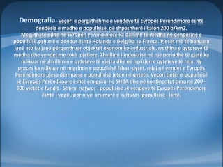 Veçori e përgjithshme e vendeve të Evropës Perëndimore është 
dendësia e madhe e popullsisë, që shpeshherë i kalon 200 b/km2. 
Megjithatë edhe në Evropën Perëndimore ka dallime të mëdha në dendësinë e 
popullsisë.psh:më e dendur është Holanda e Belgjika se Franca. Pjesët më të banuara 
janë ato ku janë përqendruar objektet ekonomiko-industriale, rrethina e qyteteve të 
mëdha dhe vendet me tokë pjellore. Zhvillimi i industrisë në një periudhë të gjatë ka 
ndikuar në zhvillimin e qyteteve të vjetra dhe në ngritjen e qyteteve të reja. Ky 
proces ka ndikuar në migrimin e popullsisë fshat -qytet, ndaj në vendet e Evropës 
Perëndimore pjesa dërmuese e popullsisë jeton në qytete. Veçori tjetër e popullsisë 
së Evropës Perëndimore është emigrimi në SHBA dhe në kontinentet tjera në 200 – 
300 vjetët e fundit . Shtimi natyror i popullsisë së vendeve të Evropës Perëndimore 
është i vogël, por nivei arsimorë e kulturor ipopullsisë i lartë. 
 