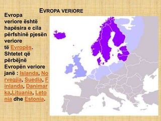 EVROPA VERIORE
Evropa
veriore është
hapësira e cila
përfshinë pjesën
veriore
të Evropës.
Shtetet që
përbëjnë
Evropën veriore
janë : Islanda, No
rvegjia, Suedia, F
inlanda, Danimar
ka,Lituania, Leto
nia dhe Estonia.
 