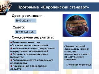 Программа «Европейский стандарт»

 Срок реализации:
   2012-2022 гг.

 Смета:
   27 126 667 руб.

 Ожидаемые результаты:
  Повышение качества
обслуживания пользователей         «Человек, который
  Увеличение количества реальных   сдвинул гору начинал
и виртуальных пользователей        с того, что
  Техническая модернизация         перетаскивал с места
библиотек                          на место мелкие
  Расширение круга социального     камешки»
партнерства
                                    Китайская пословица
  Привлечение спонсорских
средств
 
