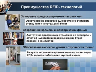 Преимущества RFID- технологий

Ускорение процесса приема/списания книг
  Оборудование способно одновременно считывать
  стопку книг и читательский билет

Сокращение времени инвентаризации фонда
   Достаточно пройти вдоль стеллажей со сканером и
   отчет об идентифицированных книгах будет
   передан в компьютер

Обеспечение высокого уровня сохранности фонда
   В случае несанкционированного выноса книг через
   RFID- ворота срабатывает звуковой сигнал
 