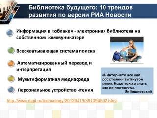 Библиотека будущего: 10 трендов
          развития по версии РИА Новости

    Информация в «облаке» - электронная библиотека на
    собственном коммуникаторе

    Всеохватывающая система поиска

    Автоматизированный перевод и
    интерпретация
                                              «В Интернете все «на
     Мультиформатная медиасреда               расстоянии вытянутой
                                              руки». Надо только знать
                                              как ее протянуть».
     Персональное устройство чтения                       Ян Вишневский

http://www.digit.ru/technology/20120419/391094532.html
 
