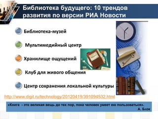 Библиотека будущего: 10 трендов
         развития по версии РИА Новости

         Библиотека-музей

          Мультимедийный центр

         Хранилище ощущений

          Клуб для живого общения

         Центр сохранения локальной культуры
http://www.digit.ru/technology/20120419/391094532.html
 «Книга - это великая вещь до тех пор, пока человек умеет ею пользоваться».
                                                                       А. Блок
 