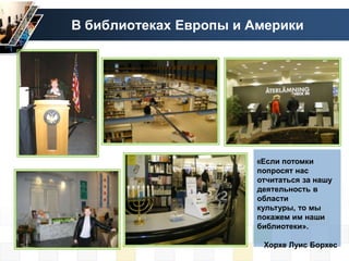 В библиотеках Европы и Америки




                       «Если потомки
                       попросят нас
                       отчитаться за нашу
                       деятельность в
                       области
                       культуры, то мы
                       покажем им наши
                       библиотеки».

                        Хорхе Луис Борхес
 