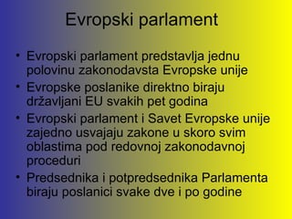 Evropski parlament
• Evropski parlament predstavlja jednu
  polovinu zakonodavsta Evropske unije
• Evropske poslanike direktno biraju
  državljani EU svakih pet godina
• Evropski parlament i Savet Evropske unije
  zajedno usvajaju zakone u skoro svim
  oblastima pod redovnoj zakonodavnoj
  proceduri
• Predsednika i potpredsednika Parlamenta
  biraju poslanici svake dve i po godine
 
