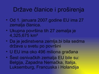 Države članice i proširenja
• Od 1. januara 2007.godine EU ima 27
  zemalja članica.
• Ukupna površina tih 27 zemalja je
  4,325,675 km²
• Da je jedinstvena zemlja,bi bila sedma
  država u svetu po površini
• U EU ima oko 496 miliona građana
• Šest osnivačkih zemalja EU bile su:
  Belgija, Zapadna Nemačka, Italija,
  Luksemburg, Francuska i Holandija
 