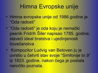 Himna Evropske unije
• Himna evropske unije od 1986.godine je
  “Oda radosti”
• “Oda radosti” je oda koju je nemački
  pesnik Fridrih Šiler napisao 1785. godine,
  slaveći ideal bratstva i ujedinjenosti
  čovečanstva
• Kompozitor Ludvig van Betoven ju je
  uvrstio u četvrti stav svoje “Simfonije br.9”
  iz 1823. godine, nakon čega je postala
  naročito poznata.
 