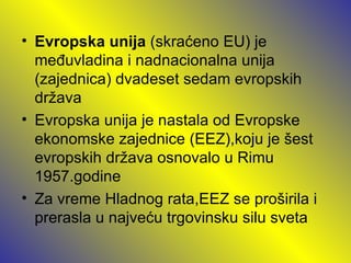 • Evropska unija (skraćeno EU) je
  međuvladina i nadnacionalna unija
  (zajednica) dvadeset sedam evropskih
  država
• Evropska unija je nastala od Evropske
  ekonomske zajednice (EEZ),koju je šest
  evropskih država osnovalo u Rimu
  1957.godine
• Za vreme Hladnog rata,EEZ se proširila i
  prerasla u najveću trgovinsku silu sveta
 