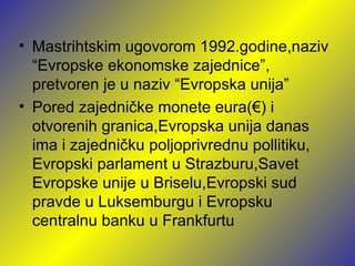 • Mastrihtskim ugovorom 1992.godine,naziv
  “Evropske ekonomske zajednice”,
  pretvoren je u naziv “Evropska unija”
• Pored zajedničke monete eura(€) i
  otvorenih granica,Evropska unija danas
  ima i zajedničku poljoprivrednu pollitiku,
  Evropski parlament u Strazburu,Savet
  Evropske unije u Briselu,Evropski sud
  pravde u Luksemburgu i Evropsku
  centralnu banku u Frankfurtu
 