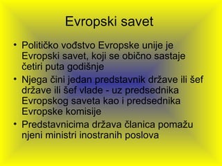 Evropski savet
• Političko vođstvo Evropske unije je
  Evropski savet, koji se obično sastaje
  četiri puta godišnje
• Njega čini jedan predstavnik države ili šef
  države ili šef vlade - uz predsednika
  Evropskog saveta kao i predsednika
  Evropske komisije
• Predstavnicima država članica pomažu
  njeni ministri inostranih poslova
 