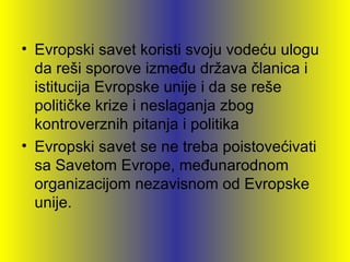 • Evropski savet koristi svoju vodeću ulogu
  da reši sporove između država članica i
  istitucija Evropske unije i da se reše
  političke krize i neslaganja zbog
  kontroverznih pitanja i politika
• Evropski savet se ne treba poistovećivati
  sa Savetom Evrope, međunarodnom
  organizacijom nezavisnom od Evropske
  unije.
 