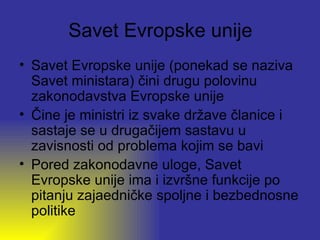 Savet Evropske unije
• Savet Evropske unije (ponekad se naziva
  Savet ministara) čini drugu polovinu
  zakonodavstva Evropske unije
• Čine je ministri iz svake države članice i
  sastaje se u drugačijem sastavu u
  zavisnosti od problema kojim se bavi
• Pored zakonodavne uloge, Savet
  Evropske unije ima i izvršne funkcije po
  pitanju zajaedničke spoljne i bezbednosne
  politike
 