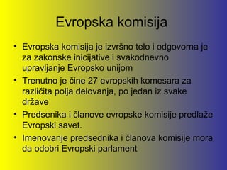 Evropska komisija
• Evropska komisija je izvršno telo i odgovorna je
  za zakonske inicijative i svakodnevno
  upravljanje Evropsko unijom
• Trenutno je čine 27 evropskih komesara za
  različita polja delovanja, po jedan iz svake
  države
• Predsenika i članove evropske komisije predlaže
  Evropski savet.
• Imenovanje predsednika i članova komisije mora
  da odobri Evropski parlament
 