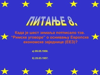 Када је шест земаља потписало тзв.
“Римске уговоре” о оснивању Европске
економске заједнице (ЕЕЗ)?
а) 09.05.1950.
б) 25.03.1957.
 