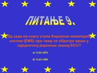 Од када на снагу ступа Европски монетарни
систем (ЕМS) при чему се обрачун врши у
заједничкој јединици званој ЕCU?
а) 13.03.1979.
б) 13.03.1999.
 