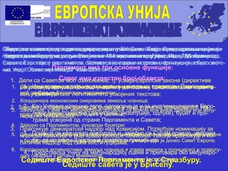 Бира се сваких пет година директним гласањем. Европски парламент је
одраз демократске воље Унијиних 494 милиона грађана. Има 785 чланова.
Парламент има три основне функције:
1. Дели са Саветом моћ озакоњења, тј. усваја Европске законе (директиве
регулације, одлуке). Његово учешће у доношењу закона помаже гаранто-
вању демократског легитимитета усвојених текстова;
2. Заједно са Саветом руководи буџетом и тако утиче на трошкове ЕУ. На
крају процедуре, усваја буџет у целини;
3. Практикује демократски надзор над Комисијом. Потврђује номинацију за
чланове Комисије и има право цензуре Комисије. Такође практикује и по-
литички надзор над свим институцијама.
Седиште Европског Парламента је у Стразбуру.
Савет је главно тело за доношење одлука у ЕУ. Оличење је земаља чланица, чије
представнике окупља регуларно на министарском нивоу. На основу дневног реда,
Савет се састаје у различитом саставу: инострани послови, финансије, образова-
ње, итд. “Савет министара” има 27 чланова.
Савет има известан број обавеза:
1. Он је законодавно тело Уније; за широк домен питања, практикује ту законодавну
моћ заједно са Европским парламентом;
2. Координира економским смеровима земаља чланица;
3. Закључује, у име ЕУ, међународне договоре са једном или више држава или међу-
народних организација;
4. Заједно са Парламентом, руководи буџетом;
5. Доноси одлуке потребне за утврђивање и имплементирање заједничке међународне
и безбедносне политике, на основу општих регулација које је донео Савет Европе;
6. Координира активностима земаља чланица и усваја мерила у полицијској и правосу-
дној сарадњи у питању криминала;
Седиште савета је у Бриселу.
Eвропска комисија држи и подупире опште интересе Уније. Председник и чланови
Комисије се бирају од стране земаља чланица пошто су предходно одабрани од
стране Европског парламента. Комисија је извршни орган институционалног систе-
ма Уније. Комисија има 27 чланова.
1. Има право да даје нацрте закона и потом их представи Парламенту
и Савету;
2. Као Унијино извршно тело, одговорно је и за имплементирање Евро-
пског законодавства (директиве, резолуције, одлуке), буџет и про-
граме усвојене од стране Парламента и Савета;
3. Понаша се као чувар поступака и, заједно са Судом правде, уверава
се да се закон Заједнице правилно примењује;
4. Представља Унију на међународној сцени и преговара око међунаро-
дних договора, углавном на пољу размене и сарадње;
 