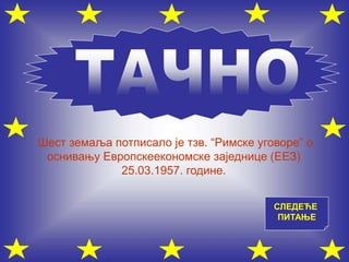 СЛЕДЕЋЕ
ПИТАЊЕ
Шест земаља потписало је тзв. “Римске уговоре” о
оснивању Европскеекономске заједнице (ЕЕЗ)
25.03.1957. године.
 