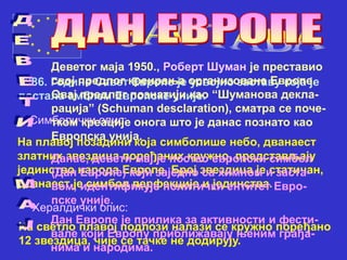 1986. Године Савет Европе је усвојио заставу која је
постала амблем Европске уније.
Симболички опис:
На плавој позадини која симболише небо, дванаест
златних звездица поређаних кружно, представљају
јединство народа Европе. Број звездица је статичан,
дванаест је симбол перфекције и јединства.
Хералдички опис:
На светло плавој подлози налази се кружно поређано
12 звездица, чије се тачке не додирују.
Деветог маја 1950., Роберт Шуман је преставио
свој предлог креирања организоване Европе.
Овај предлог познатији као “Шуманова декла-
рација” (Schuman desclaration), сматра се поче-
тком креације онога што је данас познато као
Европска унија.
Данас, девети мај је постао европски симбол
(Дан Европе) који заједно са химном и заста-
вом, идентификује политички ентитет Евро-
пске уније.
Дан Европе је прилика за активности и фести-
вале који Европу приближавају њеним грађа-
нима и народима.
 