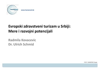 www.hanserad.de




Evropski zdravstveni turizam u Srbiji:
Mere i razvojni potencijali

Radmila Kovacevic
Dr. Ulrich Schmid



                                         © 2011 HANSERAD Gruppe
 