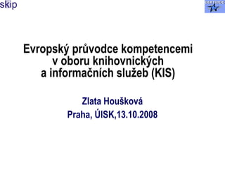 Evropský průvodce kompetencemi
v oboru knihovnických
a informačních služeb (KIS)
Zlata Houšková
Praha, ÚISK,13.10.2008
 