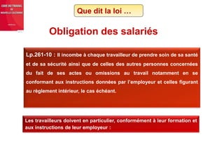 Lp.261-10 : Il incombe à chaque travailleur de prendre soin de sa santé
et de sa sécurité ainsi que de celles des autres personnes concernées
du fait de ses actes ou omissions au travail notamment en se
conformant aux instructions données par l’employeur et celles figurant
au règlement intérieur, le cas échéant.
Obligation des salariés
Les travailleurs doivent en particulier, conformément à leur formation et
aux instructions de leur employeur :
Que dit la loi …
 