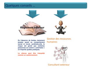 Quelques conseils …
Gestion des ressources
humaines
En l'absence de limites clairement
posées quant au comportement
social et moral, santé/sécurité, le
risque est grand que certaines
personnes se croient « autorisées »
à n'importe quelles pratiques.
Le silence peut être interprété
comme un cautionnement.
Consultant extérieur
 