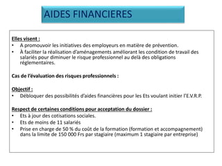 Elles visent :
• A promouvoir les initiatives des employeurs en matière de prévention.
• À faciliter la réalisation d’aménagements améliorant les condition de travail des
salariés pour diminuer le risque professionnel au delà des obligations
réglementaires.
Cas de l’évaluation des risques professionnels :
Objectif :
• Débloquer des possibilités d’aides financières pour les Ets voulant initier l’E.V.R.P.
Respect de certaines conditions pour acceptation du dossier :
• Ets à jour des cotisations sociales.
• Ets de moins de 11 salariés
• Prise en charge de 50 % du coût de la formation (formation et accompagnement)
dans la limite de 150 000 Frs par stagiaire (maximum 1 stagiaire par entreprise)
AIDES FINANCIERES
 