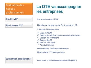 Evaluation des
risques
professionnels
Guide EVRP Sortie mai semestre 2014
Site internet SST Plateforme de gestion de l’entreprise en DD
1. Module SST comprenant :
 Logiciel d’EVRP
 Gestion des vérifications et contrôles périodiques
 Gestion des formations
 Gestion des AT
 Tous les liens utiles
 Actu évènements
Accès sécurisé, confidentialité assurée
Mise en ligne 2ème semestre 2014
Subvention associations
Association pour la Maintenance Durable (AMD)
 