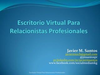 Javier M. Santos
                                        javiermtech@gmail.com
                                                  @jmsantospr
                              pr.linkedin.com/in/javiermsantos
                            www.facebook.com/socialmediamkg


Escritorio Virtual Para Relacionistas Profesionales
 