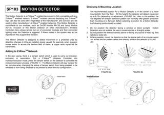 Choosing A Mounting Location
 SP103 MOTION DETECTOR                                                                       The recommended position for a Motion Detector is in the corner of a room
                                                                                             mounted 2m from the floor. At this height, the detector will detect movement
                                TM
The Motion Detector is a Z-Wave enabled device and is fully compatible with any              up to 6-12m depending on adjustment. (FIGURE 2a) Also, in this position, the
         TM                            TM                                       TM
Z-Wave enabled network. Z-Wave enabled devices displaying the Z-Wave                         100 degrees fan-shaped detection pattern can normally offer greater protection
logo can also be used with it regardless of the manufacturer, and ours can also be           than mounting on a flat wall. Before selecting a position for a Motion Detector
                                        TM
used in other manufacturer’s Z-Wave enabled networks. This Motion Detector is                the following points should be noted:
controllable to our modules, such as On/Off Module AN135 and Lamp Module
AD130. Inclusion of this Motion Detector on other manufacturer’s Wireless                1. Do not position the detector facing a window or direct sunlight. Motion
Controller menu allows remote turn-on of connected modules and their connected              Detectors are not suitable for use in conservatories or draughty areas.
lighting when the Detector is triggered. Z-Wave nodes in the system also act as          2. Do not position the detector directly above or facing any source of heat, eg: fires,
repeaters if they support that function.                                                    radiators, boiler etc.
                                                                                         3. Where possible, mount the detector so that the logical path of an intruder would
The Motion Detector is designed to detect movement in a protected area by                    cut across the fan pattern rather than directly towards the detector.(FIGURE
detecting changes in infra-red radiation levels caused, for example, when a person           2b)
moves within or across the devices field of vision, a trigger radio signal will be                  (M)
                                                                                                     10
transmitted.                                                                                          8
                                                                                                      6
                                                                                                      4
Adding to Z-WaveTM Network                                                                            2
                                                                                                      0                       100¢X
                                                                                                      2
In the rear casing, there is a tamper switch which is used to carry out inclusion,                    4
exclusion or association. Put a Z-WaveTM Wireless Controller into                                     6

inclusion/exclusion mode, press the tamper switch on the detector to complete the                     8
                                                                                                     10
inclusion/exclusion process. (FIGURE 1) The Motion Detector will stay “awake” for
ten minutes when changing the status of tamper switch from being pressed to be
                                                                                                     2.0
released or from being released to be pressed to allow time for configuration.
                                                                                                           0 2 4 6 8 10 (M)

                                                                                                              FIGURE 2a                         FIGURE 2b

                                                                                         Installation




                                              FIGURE 1


                                                                                     1
 