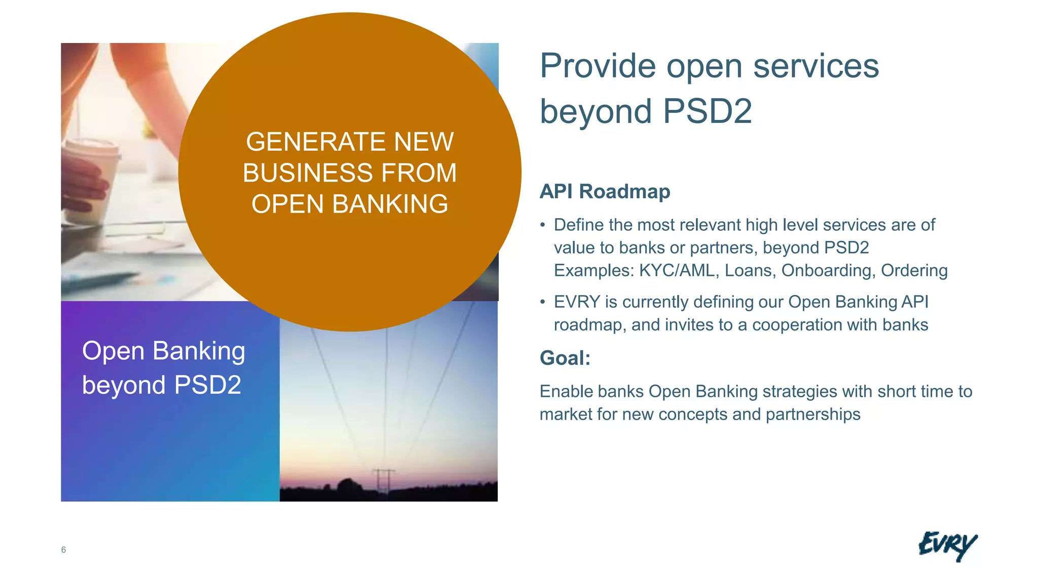 6
Provide open services
beyond PSD2
API Roadmap
• Define the most relevant high level services are of
value to banks or partners, beyond PSD2
Examples: KYC/AML, Loans, Onboarding, Ordering
• EVRY is currently defining our Open Banking API
roadmap, and invites to a cooperation with banks
Goal:
Enable banks Open Banking strategies with short time to
market for new concepts and partnerships
Open Banking
beyond PSD2
GENERATE NEW
BUSINESS FROM
OPEN BANKING
 