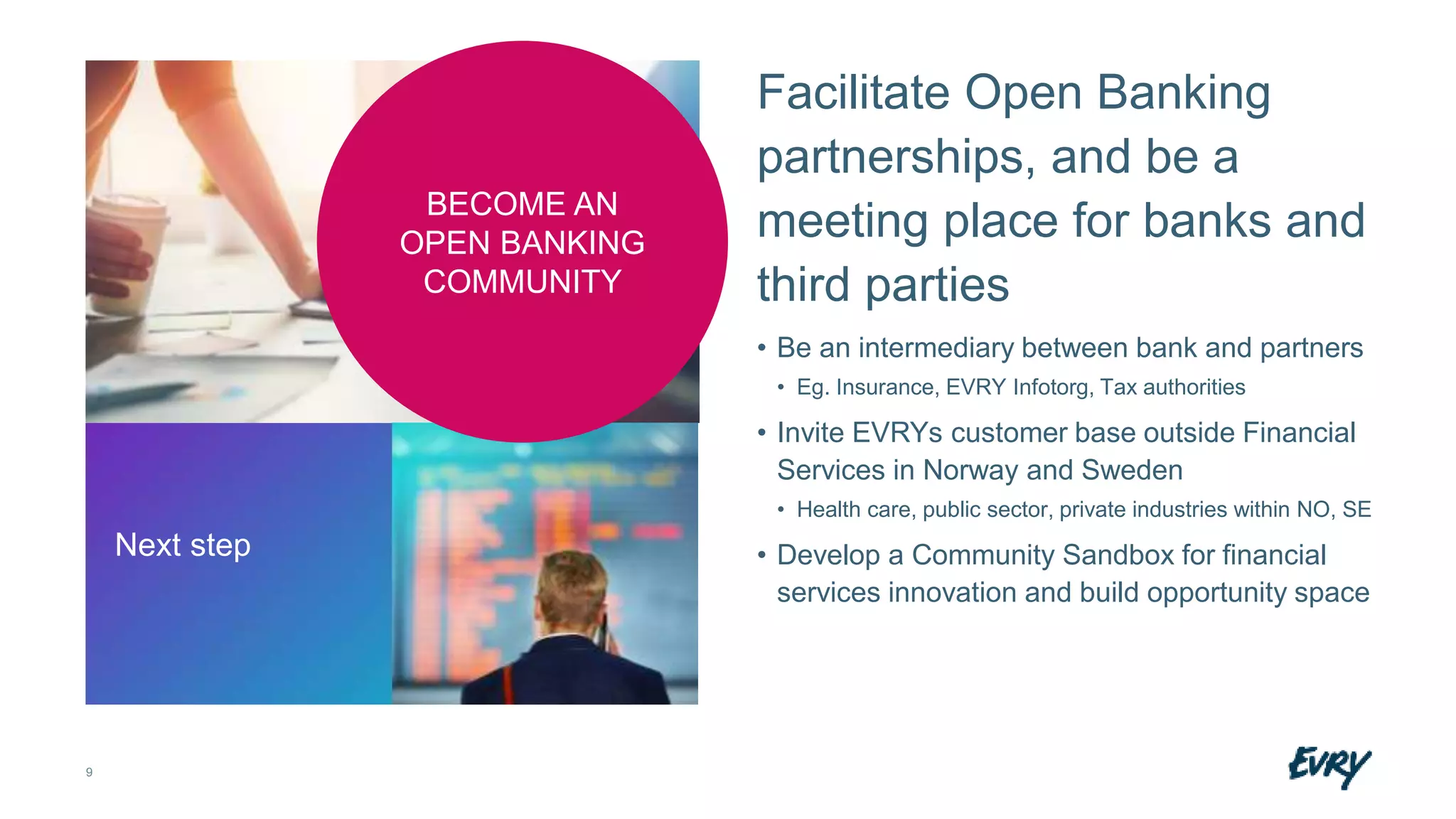 9
Facilitate Open Banking
partnerships, and be a
meeting place for banks and
third parties
• Be an intermediary between bank and partners
• Eg. Insurance, EVRY Infotorg, Tax authorities
• Invite EVRYs customer base outside Financial
Services in Norway and Sweden
• Health care, public sector, private industries within NO, SE
• Develop a Community Sandbox for financial
services innovation and build opportunity space
Next step
BECOME AN
OPEN BANKING
COMMUNITY
 