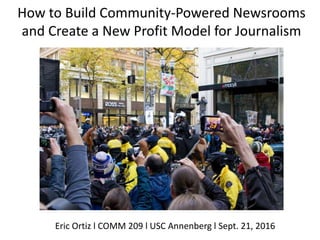 How to Build Community-Powered Newsrooms
and Create a New Profit Model for Journalism
Eric Ortiz l COMM 209 l USC Annenberg l Sept. 21, 2016
 