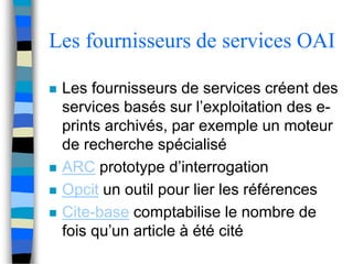 Les fournisseurs de services OAI 
 Les fournisseurs de services créent des 
services basés sur l’exploitation des e-prints 
archivés, par exemple un moteur 
de recherche spécialisé 
 ARC prototype d’interrogation 
 Opcit un outil pour lier les références 
 Cite-base comptabilise le nombre de 
fois qu’un article à été cité 
 