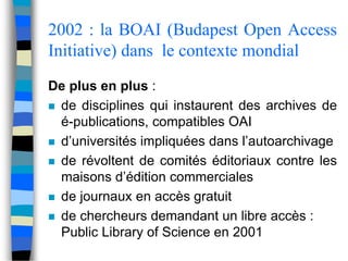 2002 : la BOAI (Budapest Open Access 
Initiative) dans le contexte mondial 
De plus en plus : 
 de disciplines qui instaurent des archives de 
é-publications, compatibles OAI 
 d’universités impliquées dans l’autoarchivage 
 de révoltent de comités éditoriaux contre les 
maisons d’édition commerciales 
 de journaux en accès gratuit 
 de chercheurs demandant un libre accès : 
Public Library of Science en 2001 
 