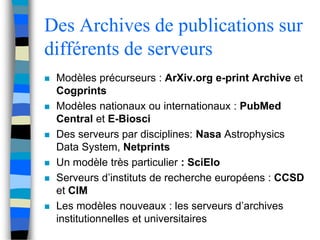 Des Archives de publications sur 
différents de serveurs 
 Modèles précurseurs : ArXiv.org e-print Archive et 
Cogprints 
 Modèles nationaux ou internationaux : PubMed 
Central et E-Biosci 
 Des serveurs par disciplines: Nasa Astrophysics 
Data System, Netprints 
 Un modèle très particulier : SciElo 
 Serveurs d’instituts de recherche européens : CCSD 
et CIM 
 Les modèles nouveaux : les serveurs d’archives 
institutionnelles et universitaires 
 