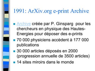 1991: ArXiv.org e-print Archive 
 Archive créée par P. Ginsparg pour les 
chercheurs en physique des Hautes- 
Energies pour déposer des e-prints 
 70 000 physiciens accèdent à 177 000 
publications 
 30 000 articles déposés en 2000 
(progression annuelle de 3500 articles) 
 14 sites miroirs dans le monde 
 