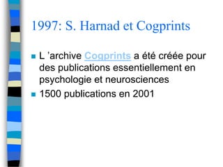 1997: S. Harnad et Cogprints 
 L ’archive Cogprints a été créée pour 
des publications essentiellement en 
psychologie et neurosciences 
 1500 publications en 2001 
 
