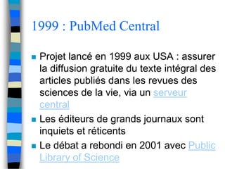 1999 : PubMed Central 
 Projet lancé en 1999 aux USA : assurer 
la diffusion gratuite du texte intégral des 
articles publiés dans les revues des 
sciences de la vie, via un serveur 
central 
 Les éditeurs de grands journaux sont 
inquiets et réticents 
 Le débat a rebondi en 2001 avec Public 
Library of Science 
 