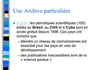 Une Archive particulière 
 SciElo : les périodiques scientifiques (100) 
édités au Brésil, au Chili et à Cuba sont en 
accès gratuit depuis 1998. Ces pays ont 
compris que 
– étendre un réseau de connaissances est 
essentiel pour les pays en voie de 
développement 
– des publications inaccessibles sont de la 
« science perdue » 
 