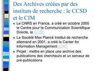 Des Archives créées par des 
instituts de recherche : le CCSD 
et le CIM 
 Le CNRS en France, a créé en octobre 2000 
le Centre pour la Communication Scientifique 
Directe, le CCSD 
 La Société Max Planck Institut de recherche 
allemand en 2001, a créé le Center for 
Information Management (CIM) 
 Projet : mettre en place une archive des 
publications des chercheurs et un serveur de 
pré-publications 
 