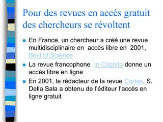 Pour des revues en accès gratuit 
des chercheurs se révoltent 
 En France, un chercheur a créé une revue 
multidisciplinaire en accès libre en 2001, 
Best of Science 
 La revue francophone In Cognito donne un 
accès libre en ligne 
 En 2001, le rédacteur de la revue Cortex, S. 
Della Sala a obtenu de l’éditeur l’accès en 
ligne gratuit 
 