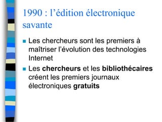 1990 : l’édition électronique 
savante 
 Les chercheurs sont les premiers à 
maîtriser l’évolution des technologies 
Internet 
 Les chercheurs et les bibliothécaires 
créent les premiers journaux 
électroniques gratuits 
 