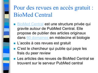 Pour des revues en accès gratuit : 
BioMed Central 
 BioMed Central est une structure privée qui 
gravite autour de PubMed Central. Elle 
propose de publier des articles originaux 
dans 60 domaines en médecine et biologie 
 L’accès à ces revues est gratuit 
 C’est le chercheur qui publie qui paye les 
frais du peer review 
 Les articles des revues de BioMed Central se 
trouvent sur le serveur PubMed central 
 