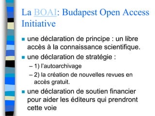 La BOAI: Budapest Open Access 
Initiative 
 une déclaration de principe : un libre 
accès à la connaissance scientifique. 
 une déclaration de stratégie : 
– 1) l’autoarchivage 
– 2) la création de nouvelles revues en 
accès gratuit. 
 une déclaration de soutien financier 
pour aider les éditeurs qui prendront 
cette voie 
 