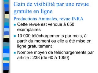 Gain de visibilité par une revue 
gratuite en ligne 
Productions Animales, revue INRA 
 Cette revue est vendue à 650 
exemplaires 
 13 000 téléchargements par mois, à 
partir du moment ou elle a été mise en 
ligne gratuitement 
 Nombre moyen de téléchargements par 
article : 238 (de 60 à 1050) 
 