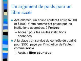 Un argument de poids pour un 
libre accès 
 Actuellement un article coûterait entre $2000 
et $4000. Cette somme est payée par les 
institutions abonnées, à l’entrée 
– Accès : pour les seules institutions 
abonnées 
 A la place : un service de contrôle de qualité 
pour $500, payé par l’institution de l’auteur 
comme sortie 
– Accès : libre pour tous 
 