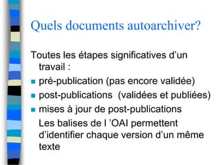 Quels documents autoarchiver? 
Toutes les étapes significatives d’un 
travail : 
 pré-publication (pas encore validée) 
 post-publications (validées et publiées) 
 mises à jour de post-publications 
Les balises de l ’OAI permettent 
d’identifier chaque version d’un même 
texte 
 